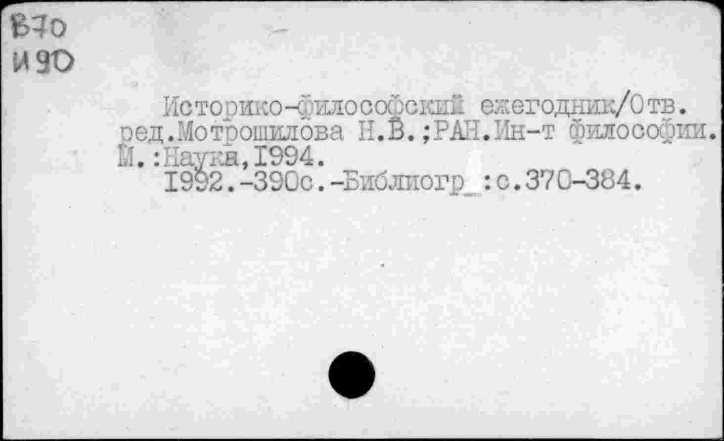 ﻿Ыо
И 90
Историко-философский ежегодник/Отв. □ед.Мотрошилова Н.В.;РАН.Ин-т философии. Й.:Науки,1994.
1992.-390с.-Библиогр : с. 370-384.